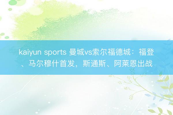 kaiyun sports 曼城vs索尔福德城：福登、马尔穆什首发，斯通斯、阿莱恩出战