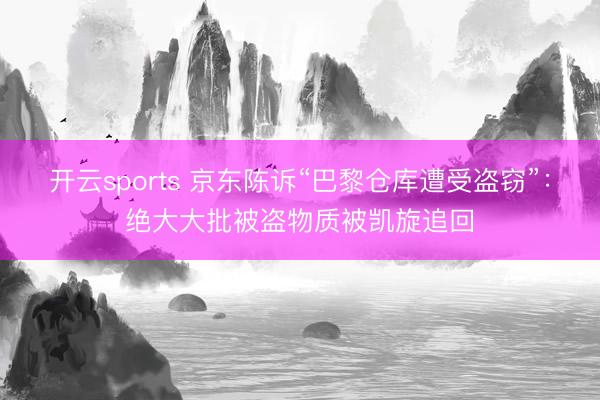 开云sports 京东陈诉“巴黎仓库遭受盗窃”：绝大大批被盗物质被凯旋追回