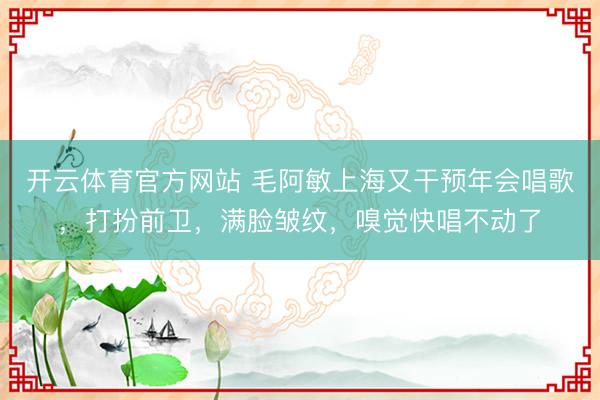 开云体育官方网站 毛阿敏上海又干预年会唱歌，打扮前卫，满脸皱纹，嗅觉快唱不动了