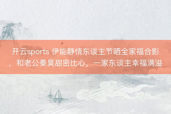 开云sports 伊能静情东谈主节晒全家福合影，和老公秦昊甜密比心，一家东谈主幸福满溢