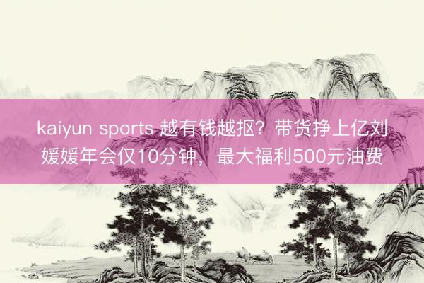 kaiyun sports 越有钱越抠？带货挣上亿刘媛媛年会仅10分钟，最大福利500元油费