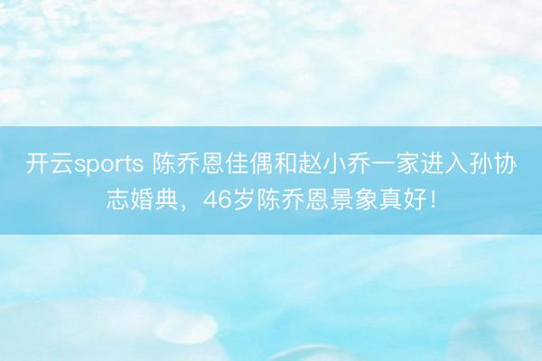 开云sports 陈乔恩佳偶和赵小乔一家进入孙协志婚典，46岁陈乔恩景象真好！