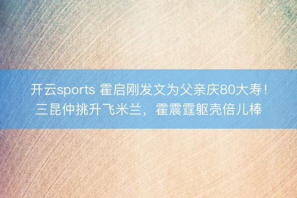 开云sports 霍启刚发文为父亲庆80大寿！三昆仲挑升飞米兰，霍震霆躯壳倍儿棒