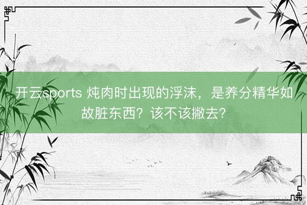 开云sports 炖肉时出现的浮沫，是养分精华如故脏东西？该不该撇去？