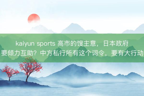 kaiyun sports 高市的馊主意,日本政府要倾力互助?中方私行所有这个词令,要有大行动