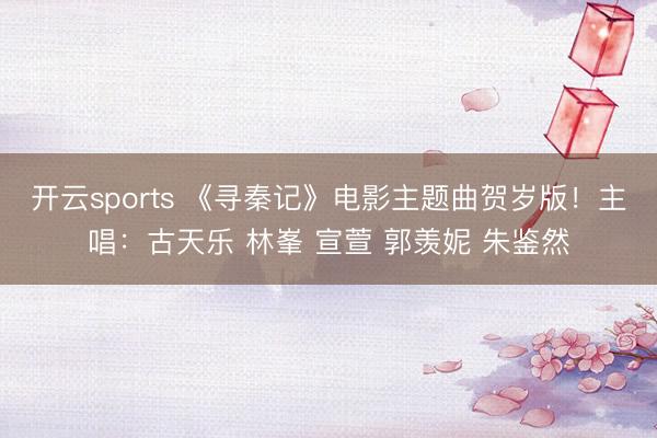 开云sports 《寻秦记》电影主题曲贺岁版！主唱：古天乐 林峯 宣萱 郭羡妮 朱鉴然