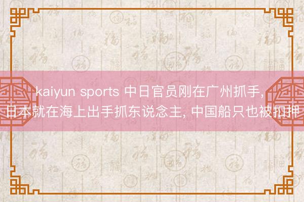 kaiyun sports 中日官员刚在广州抓手, 日本就在海上出手抓东说念主, 中国船只也被扣押