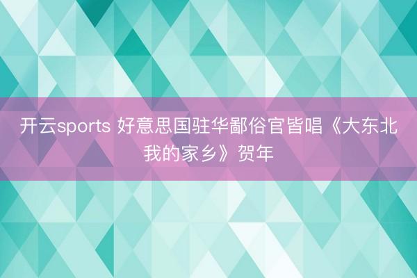 开云sports 好意思国驻华鄙俗官皆唱《大东北我的家乡》贺年