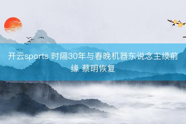 开云sports 时隔30年与春晚机器东说念主续前缘 蔡明恢复