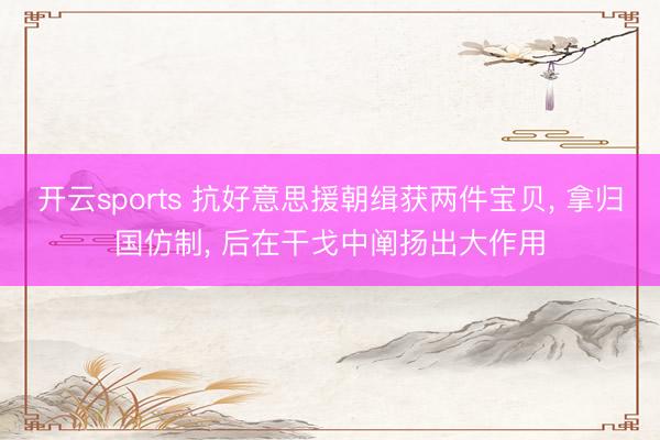 开云sports 抗好意思援朝缉获两件宝贝, 拿归国仿制, 后在干戈中阐扬出大作用