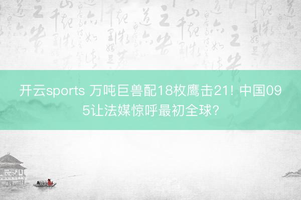 开云sports 万吨巨兽配18枚鹰击21! 中国095让法媒惊呼最初全球?