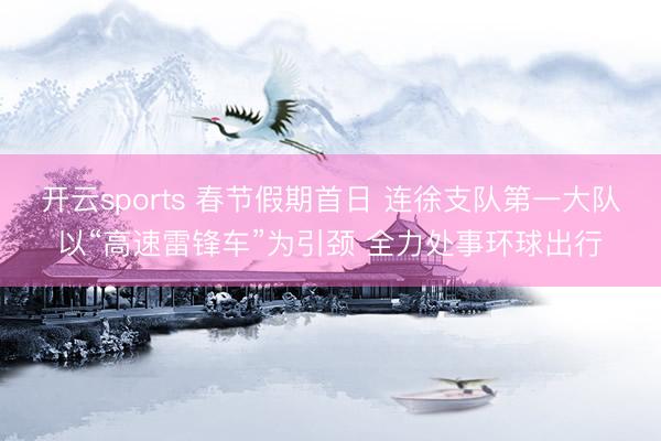 开云sports 春节假期首日 连徐支队第一大队以“高速雷锋车”为引颈 全力处事环球出行