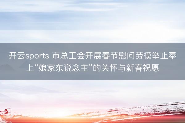 开云sports 市总工会开展春节慰问劳模举止奉上“娘家东说念主”的关怀与新春祝愿