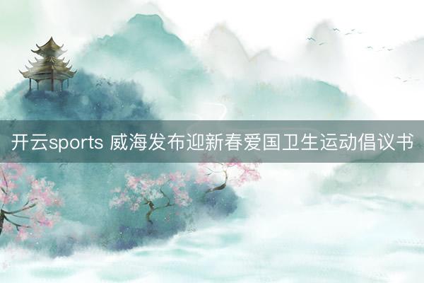 开云sports 威海发布迎新春爱国卫生运动倡议书