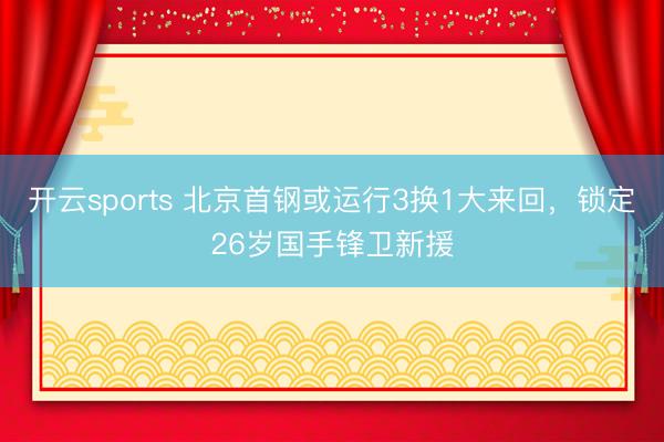 开云sports 北京首钢或运行3换1大来回，锁定26岁国手锋卫新援