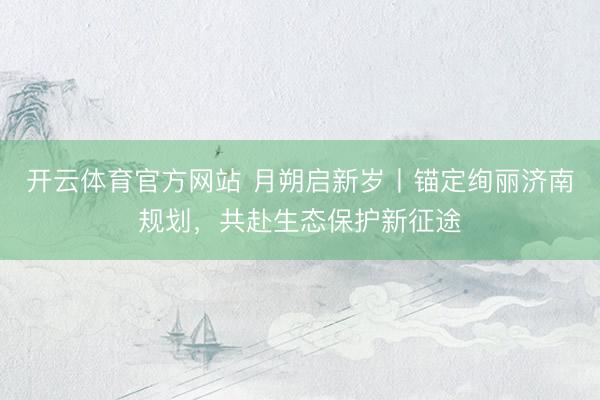 开云体育官方网站 月朔启新岁丨锚定绚丽济南规划，<a href=
