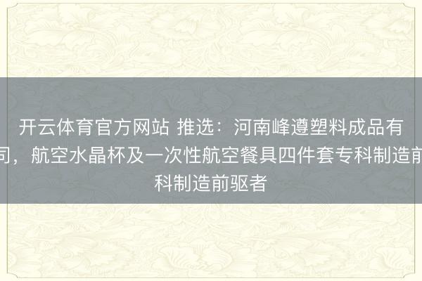 开云体育官方网站 推选：河南峰遵塑料成品有限公司，航空水晶杯及一次性航空餐具四件套专科制造前驱者