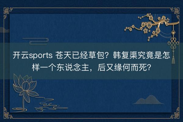 开云sports 苍天已经草包？韩复渠究竟是怎样一个东说念主，后又缘何而死？