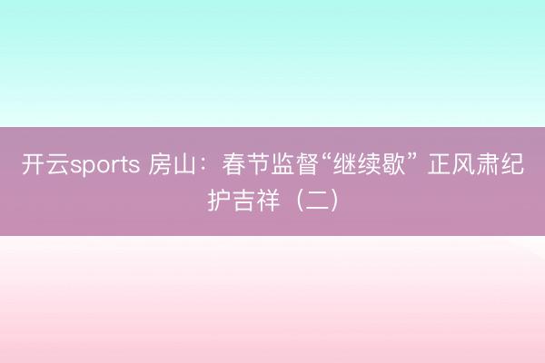 开云sports 房山：春节监督“继续歇” 正风肃纪护吉祥（二）