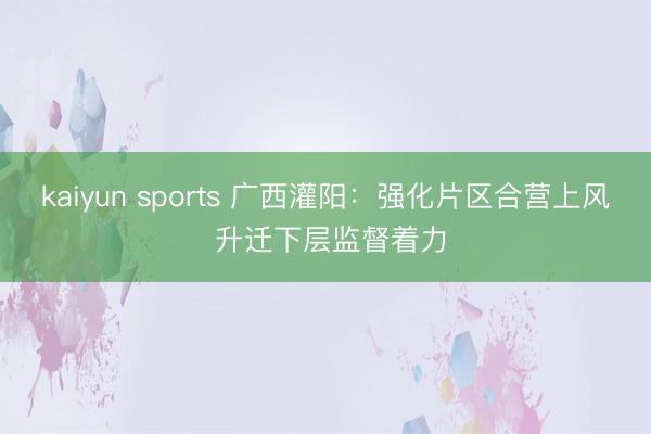 kaiyun sports 广西灌阳:强化片区合营上风 升迁下层监督着力