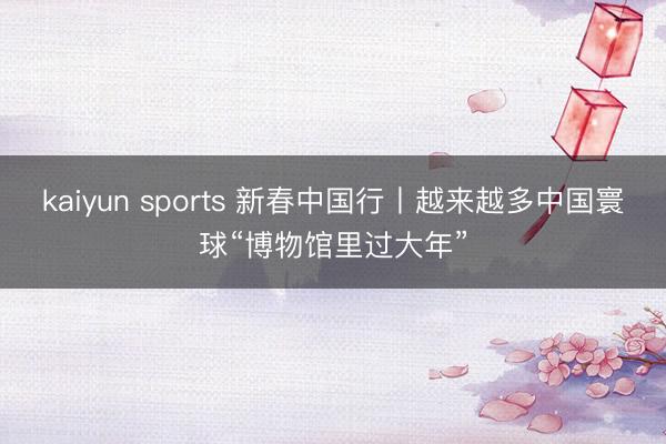 kaiyun sports 新春中国行丨越来越多中国寰球“博物馆里过大年”