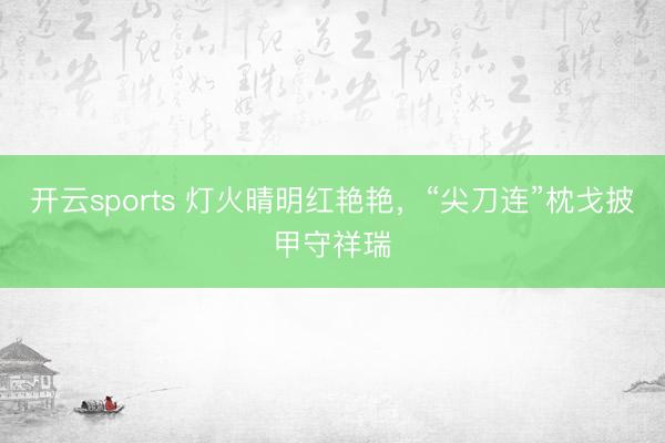 开云sports 灯火晴明红艳艳,“尖刀连”枕戈披甲守祥瑞