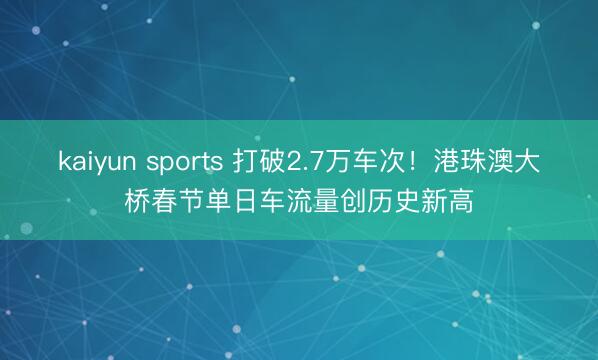 kaiyun sports 打破2.7万车次！港珠澳大桥春节单日车流量创历史新高