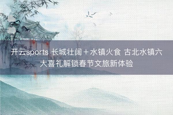 开云sports 长城壮阔+水镇火食 古北水镇六大喜礼解锁春节文旅新体验