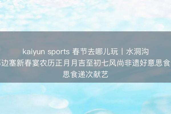 kaiyun sports 春节去哪儿玩丨水洞沟景区启幕边塞新春宴农历正月月吉至初七风尚非遗好意思食递次献艺