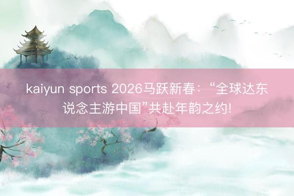 kaiyun sports 2026马跃新春：“全球达东说念主游中国”共赴年韵之约!