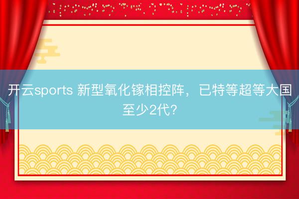 开云sports 新型氧化镓相控阵，已特等超等大国至少2代？