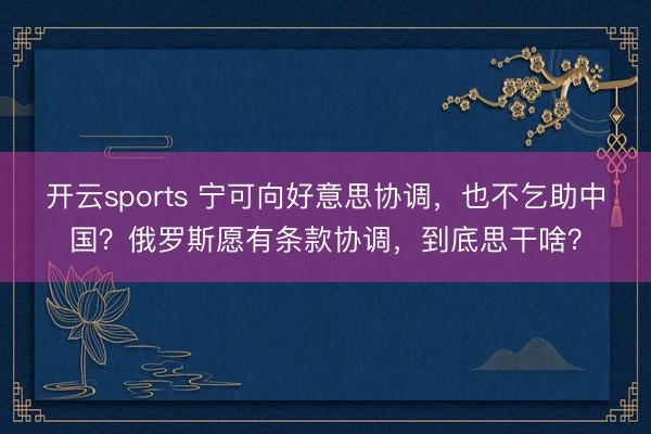 开云sports 宁可向好意思协调,也不乞助中国?俄罗斯愿有条款协调,到底思干啥?