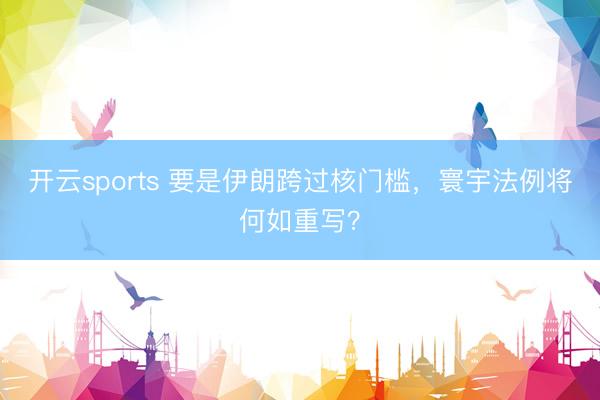 开云sports 要是伊朗跨过核门槛,寰宇法例将何如重写?