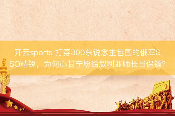 开云sports 打穿300东说念主包围的俄军SSO精锐,为何心甘宁愿给叙利亚师长当保镖?