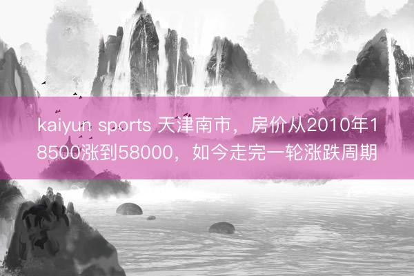 kaiyun sports 天津南市，房价从2010年18500涨到58000，如今走完一轮涨跌周期