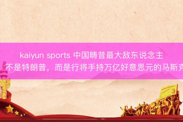 kaiyun sports 中国畴昔最大敌东说念主,不是特朗普,而是行将手持万亿好意思元的马斯克