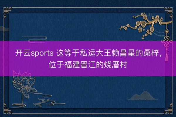 开云sports 这等于私运大王赖昌星的桑梓,位于福建晋江的烧厝村