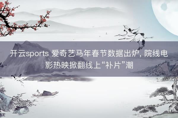 开云sports 爱奇艺马年春节数据出炉， 院线电影热映掀翻线上“补片”潮