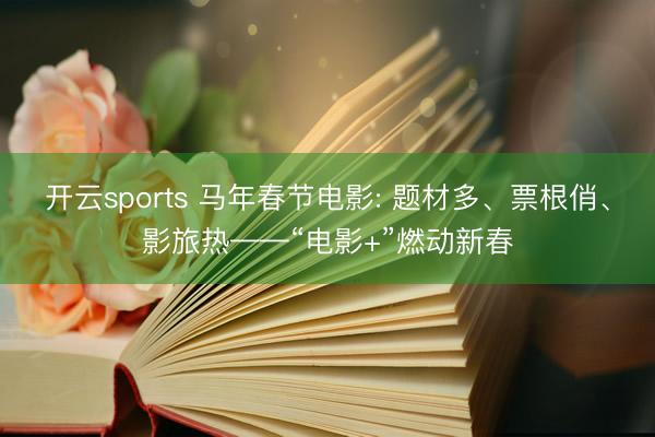 开云sports 马年春节电影: 题材多、票根俏、影旅热——“电影+”燃动新春