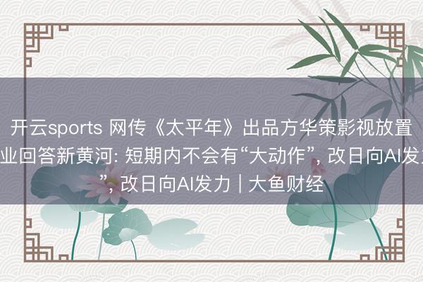 开云sports 网传《太平年》出品方华策影视放置电影部门, 企业回答新黄河: 短期内不会有“大动作”, 改日向AI发力 | 大鱼财经