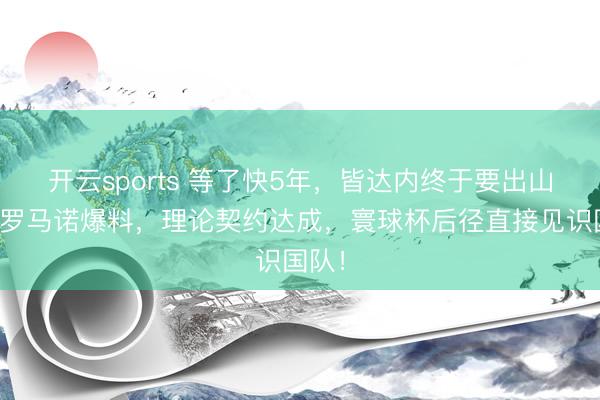 开云sports 等了快5年,皆达内终于要出山了!罗马诺爆料,理论契约达成,寰球杯后径直接见识国队!