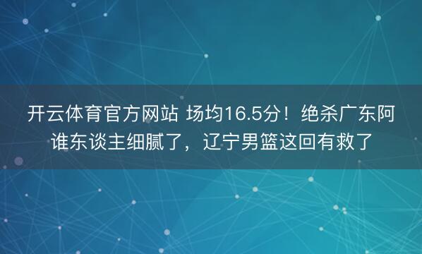 开云体育官方网站 场均16.5分!绝杀广东阿谁东谈主细腻了,辽宁男篮这回有救了