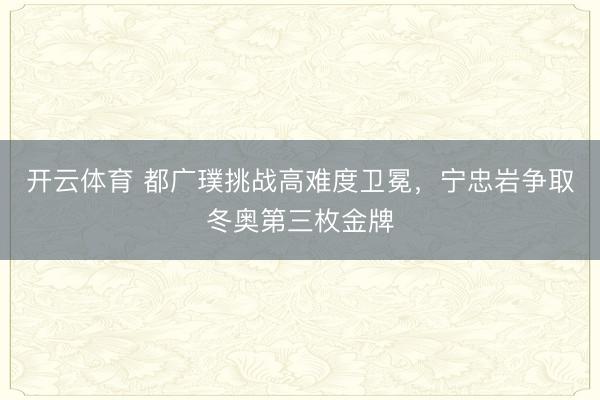开云体育 都广璞挑战高难度卫冕,宁忠岩争取冬奥第三枚金牌