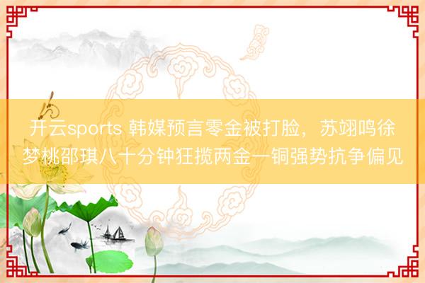 开云sports 韩媒预言零金被打脸，苏翊鸣徐梦桃邵琪八十分钟狂揽两金一铜强势抗争偏见