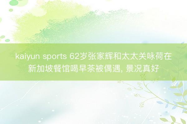 kaiyun sports 62岁张家辉和太太关咏荷在新加坡餐馆喝早茶被偶遇，<a href=