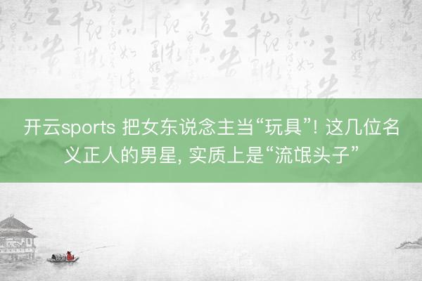 开云sports 把女东说念主当“玩具”! 这几位名义正人的男星， 实质上是“流氓头子”