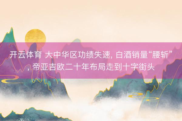 开云体育 大中华区功绩失速， 白酒销量“腰斩”， 帝亚吉欧二十年布局走到十字街头
