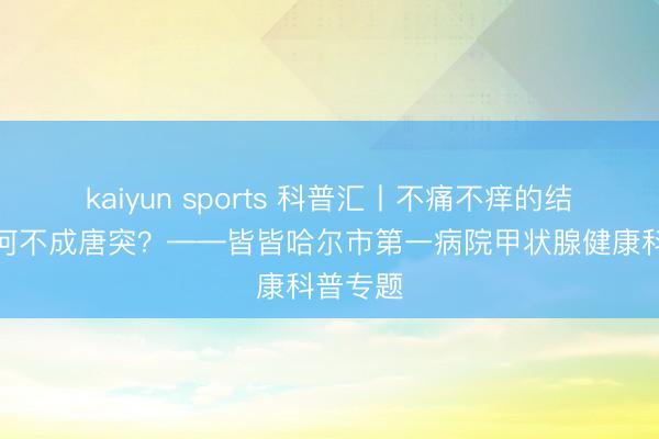 kaiyun sports 科普汇丨不痛不痒的结节,为何不成唐突?——皆皆哈尔市第一病院甲状腺健康科普专题
