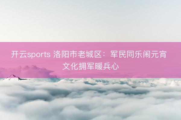 开云sports 洛阳市老城区:军民同乐闹元宵 文化拥军暖兵心