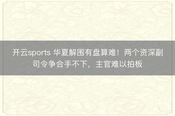 开云sports 华夏解围有盘算难！两个资深副司令争合手不下，主官难以拍板